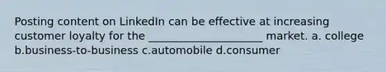 Posting content on LinkedIn can be effective at increasing customer loyalty for the _____________________ market. a. college b.business-to-business c.automobile d.consumer