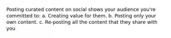 Posting curated content on social shows your audience you're committed to: a. Creating value for them. b. Posting only your own content. c. Re-posting all the content that they share with you