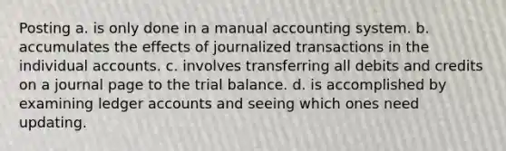 Posting a. is only done in a manual accounting system. b. accumulates the effects of journalized transactions in the individual accounts. c. involves transferring all debits and credits on a journal page to <a href='https://www.questionai.com/knowledge/kroPuglSOF-the-trial-balance' class='anchor-knowledge'>the trial balance</a>. d. is accomplished by examining ledger accounts and seeing which ones need updating.