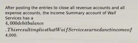 After posting the entries to close all revenue accounts and all expense accounts, the Income Summary account of Waif Services has a 4,000 debit balance. This result implies that Waif Services earned a net income of4,000.