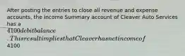 After posting the entries to close all revenue and expense accounts, the Income Summary account of Cleaver Auto Services has a 4100 debit balance. This result implies that Cleaver has net income of4100