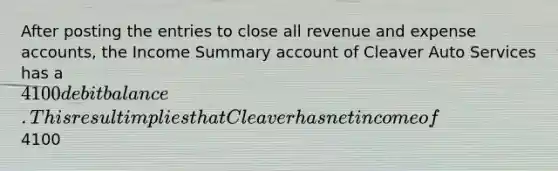 After posting the entries to close all revenue and expense accounts, the Income Summary account of Cleaver Auto Services has a 4100 debit balance. This result implies that Cleaver has net income of4100