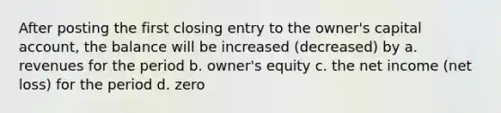 After posting the first closing entry to the owner's capital account, the balance will be increased (decreased) by a. revenues for the period b. owner's equity c. the net income (net loss) for the period d. zero