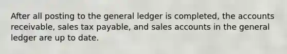 After all posting to the general ledger is completed, the accounts receivable, sales tax payable, and sales accounts in the general ledger are up to date.