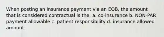 When posting an insurance payment via an EOB, the amount that is considered contractual is the: a. co-insurance b. NON-PAR payment allowable c. patient responsibility d. insurance allowed amount