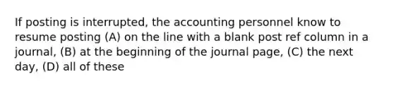 If posting is interrupted, the accounting personnel know to resume posting (A) on the line with a blank post ref column in a journal, (B) at the beginning of the journal page, (C) the next day, (D) all of these