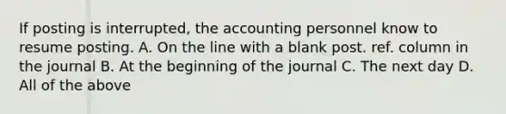 If posting is interrupted, the accounting personnel know to resume posting. A. On the line with a blank post. ref. column in the journal B. At the beginning of the journal C. The next day D. All of the above