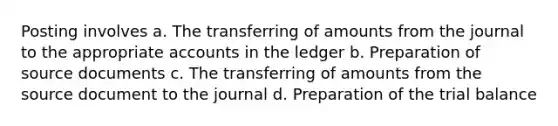 Posting involves a. The transferring of amounts from the journal to the appropriate accounts in the ledger b. Preparation of source documents c. The transferring of amounts from the source document to the journal d. Preparation of the trial balance