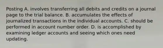 Posting A. involves transferring all debits and credits on a journal page to <a href='https://www.questionai.com/knowledge/kroPuglSOF-the-trial-balance' class='anchor-knowledge'>the trial balance</a>. B. accumulates the effects of journalized transactions in the individual accounts. C. should be performed in account number order. D. is accomplished by examining ledger accounts and seeing which ones need updating.