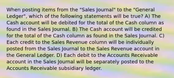 When posting items from the "Sales Journal" to the "General Ledger", which of the following statements will be true? A) The Cash account will be debited for the total of the Cash column as found in the Sales Journal. B) The Cash account will be credited for the total of the Cash column as found in the Sales Journal. C) Each credit to the Sales Revenue column will be individually posted from the Sales Journal to the Sales Revenue account in the General Ledger. D) Each debit to the Accounts Receivable account in the Sales Journal will be separately posted to the Accounts Receivable subsidiary ledger.