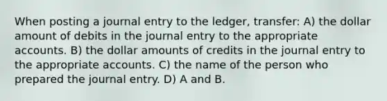 When posting a journal entry to the ledger, transfer: A) the dollar amount of debits in the journal entry to the appropriate accounts. B) the dollar amounts of credits in the journal entry to the appropriate accounts. C) the name of the person who prepared the journal entry. D) A and B.