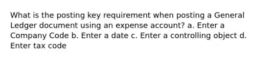 What is the posting key requirement when posting a General Ledger document using an expense account? a. Enter a Company Code b. Enter a date c. Enter a controlling object d. Enter tax code