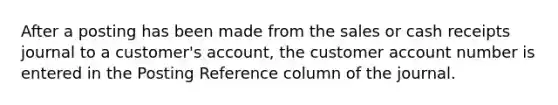 After a posting has been made from the sales or cash receipts journal to a customer's account, the customer account number is entered in the Posting Reference column of the journal.