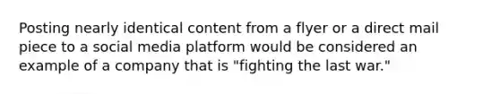 Posting nearly identical content from a flyer or a direct mail piece to a social media platform would be considered an example of a company that is "fighting the last war."