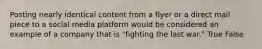 Posting nearly identical content from a flyer or a direct mail piece to a social media platform would be considered an example of a company that is "fighting the last war." True False