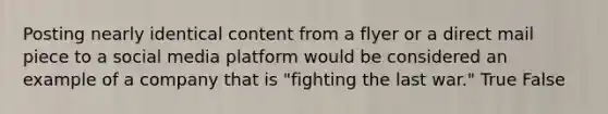 Posting nearly identical content from a flyer or a direct mail piece to a social media platform would be considered an example of a company that is "fighting the last war." True False