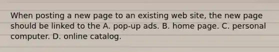 When posting a new page to an existing web site, the new page should be linked to the A. pop-up ads. B. home page. C. personal computer. D. online catalog.