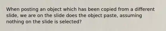 When posting an object which has been copied from a different slide, we are on the slide does the object paste, assuming nothing on the slide is selected?