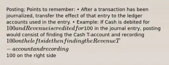 Posting; Points to remember: • After a transaction has been journalized, transfer the effect of that entry to the ledger accounts used in the entry. • Example: If Cash is debited for 100 and Revenue is credited for100 in the journal entry, posting would consist of finding the Cash T-account and recording 100 on the left side then finding the Revenue T-account and recording100 on the right side