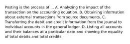 Posting is the process of ... A. Analyzing the impact of the transaction on the accounting equation. B. Obtaining information about external transactions from source documents. C. Transferring the debit and credit information from the journal to individual accounts in the general ledger. D. Listing all accounts and their balances at a particular date and showing the equality of total debits and total credits.