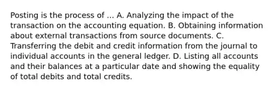 Posting is the process of ... A. Analyzing the impact of the transaction on the accounting equation. B. Obtaining information about external transactions from source documents. C. Transferring the debit and credit information from the journal to individual accounts in the general ledger. D. Listing all accounts and their balances at a particular date and showing the equality of total debits and total credits.