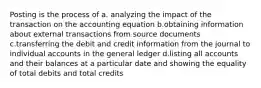 Posting is the process of a. analyzing the impact of the transaction on the accounting equation b.obtaining information about external transactions from source documents c.transferring the debit and credit information from the journal to individual accounts in the general ledger d.listing all accounts and their balances at a particular date and showing the equality of total debits and total credits