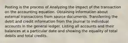 Posting is the process of Analyzing the impact of the transaction on the accounting equation. Obtaining information about external transactions from source documents. Transferring the debit and credit information from the journal to individual accounts in the general ledger. Listing all accounts and their balances at a particular date and showing the equality of total debits and total credits.