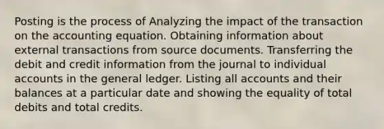 Posting is the process of Analyzing the impact of the transaction on the accounting equation. Obtaining information about external transactions from source documents. Transferring the debit and credit information from the journal to individual accounts in the general ledger. Listing all accounts and their balances at a particular date and showing the equality of total debits and total credits.