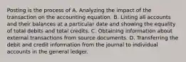 Posting is the process of A. Analyzing the impact of the transaction on the accounting equation. B. Listing all accounts and their balances at a particular date and showing the equality of total debits and total credits. C. Obtaining information about external transactions from source documents. D. Transferring the debit and credit information from the journal to individual accounts in the general ledger.