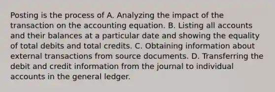 Posting is the process of A. Analyzing the impact of the transaction on the accounting equation. B. Listing all accounts and their balances at a particular date and showing the equality of total debits and total credits. C. Obtaining information about external transactions from source documents. D. Transferring the debit and credit information from the journal to individual accounts in the general ledger.