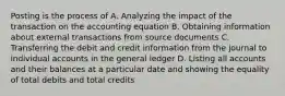 Posting is the process of A. Analyzing the impact of the transaction on the accounting equation B. Obtaining information about external transactions from source documents C. Transferring the debit and credit information from the journal to individual accounts in the general ledger D. Listing all accounts and their balances at a particular date and showing the equality of total debits and total credits