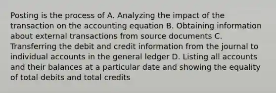 Posting is the process of A. Analyzing the impact of the transaction on the accounting equation B. Obtaining information about external transactions from source documents C. Transferring the debit and credit information from the journal to individual accounts in the general ledger D. Listing all accounts and their balances at a particular date and showing the equality of total debits and total credits