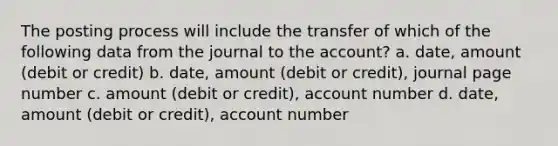 The posting process will include the transfer of which of the following data from the journal to the account? a. date, amount (debit or credit) b. date, amount (debit or credit), journal page number c. amount (debit or credit), account number d. date, amount (debit or credit), account number