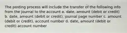 The posting process will include the transfer of the following info from the journal to the account a. date, amount (debit or credit) b. date, amount (debit or credit), journal page number c. amount (debit or credit), account number d. date, amount (debit or credit) account number