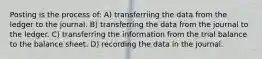 Posting is the process of: A) transferriing the data from the ledger to the journal. B) transferring the data from the journal to the ledger. C) transferring the information from the trial balance to the balance sheet. D) recording the data in the journal.