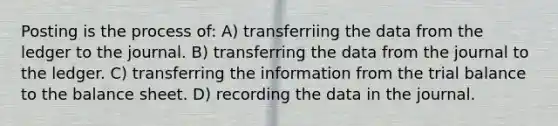 Posting is the process of: A) transferriing the data from the ledger to the journal. B) transferring the data from the journal to the ledger. C) transferring the information from <a href='https://www.questionai.com/knowledge/kroPuglSOF-the-trial-balance' class='anchor-knowledge'>the trial balance</a> to the balance sheet. D) recording the data in the journal.