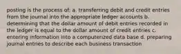 posting is the process of: a. transferring debit and credit entries from the journal into the appropriate ledger accounts b. determining that the dollar amount of debit entries recorded in the ledger is equal to the dollar amount of credit entries c. entering information into a computerized data base d. preparing journal entries to describe each business transaction