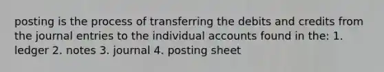 posting is the process of transferring the debits and credits from the <a href='https://www.questionai.com/knowledge/k7UlY65VeM-journal-entries' class='anchor-knowledge'>journal entries</a> to the individual accounts found in the: 1. ledger 2. notes 3. journal 4. posting sheet