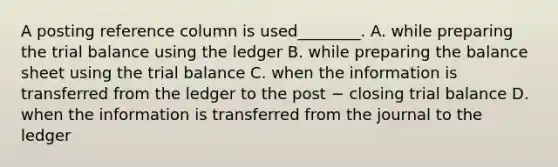 A posting reference column is used________. A. while preparing the trial balance using the ledger B. while preparing the balance sheet using the trial balance C. when the information is transferred from the ledger to the post − closing trial balance D. when the information is transferred from the journal to the ledger