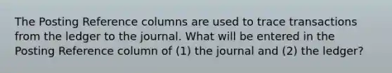 The Posting Reference columns are used to trace transactions from the ledger to the journal. What will be entered in the Posting Reference column of (1) the journal and (2) the ledger?