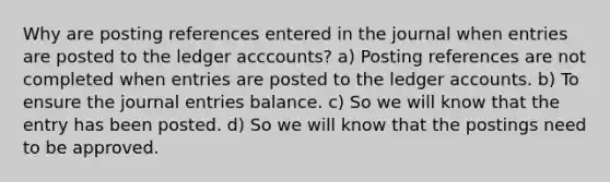 Why are posting references entered in the journal when entries are posted to the ledger acccounts? a) Posting references are not completed when entries are posted to the ledger accounts. b) To ensure the journal entries balance. c) So we will know that the entry has been posted. d) So we will know that the postings need to be approved.