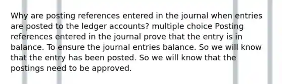 Why are posting references entered in the journal when entries are posted to the ledger accounts? multiple choice Posting references entered in the journal prove that the entry is in balance. To ensure the journal entries balance. So we will know that the entry has been posted. So we will know that the postings need to be approved.