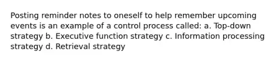 Posting reminder notes to oneself to help remember upcoming events is an example of a control process called: a. Top-down strategy b. Executive function strategy c. Information processing strategy d. Retrieval strategy