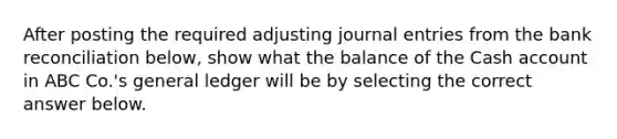 After posting the required adjusting journal entries from the bank reconciliation below, show what the balance of the Cash account in ABC Co.'s general ledger will be by selecting the correct answer below.