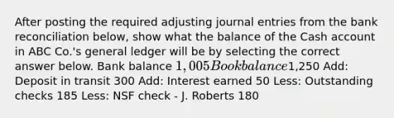 After posting the required adjusting journal entries from the bank reconciliation below, show what the balance of the Cash account in ABC Co.'s general ledger will be by selecting the correct answer below. Bank balance 1,005 Book balance1,250 Add: Deposit in transit 300 Add: Interest earned 50 Less: Outstanding checks 185 Less: NSF check - J. Roberts 180