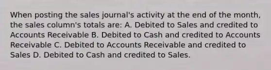 When posting the sales journal's activity at the end of the month, the sales column's totals are: A. Debited to Sales and credited to Accounts Receivable B. Debited to Cash and credited to Accounts Receivable C. Debited to Accounts Receivable and credited to Sales D. Debited to Cash and credited to Sales.