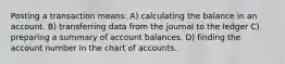 Posting a transaction means: A) calculating the balance in an account. B) transferring data from the journal to the ledger C) preparing a summary of account balances. D) finding the account number in the chart of accounts.