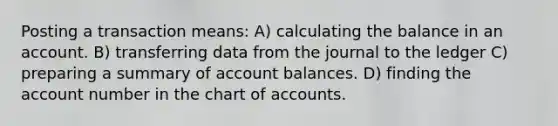 Posting a transaction means: A) calculating the balance in an account. B) transferring data from the journal to the ledger C) preparing a summary of account balances. D) finding the account number in the chart of accounts.