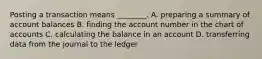 Posting a transaction means ________. A. preparing a summary of account balances B. finding the account number in the chart of accounts C. calculating the balance in an account D. transferring data from the journal to the ledger