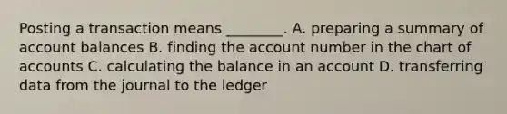 Posting a transaction means ________. A. preparing a summary of account balances B. finding the account number in the chart of accounts C. calculating the balance in an account D. transferring data from the journal to the ledger